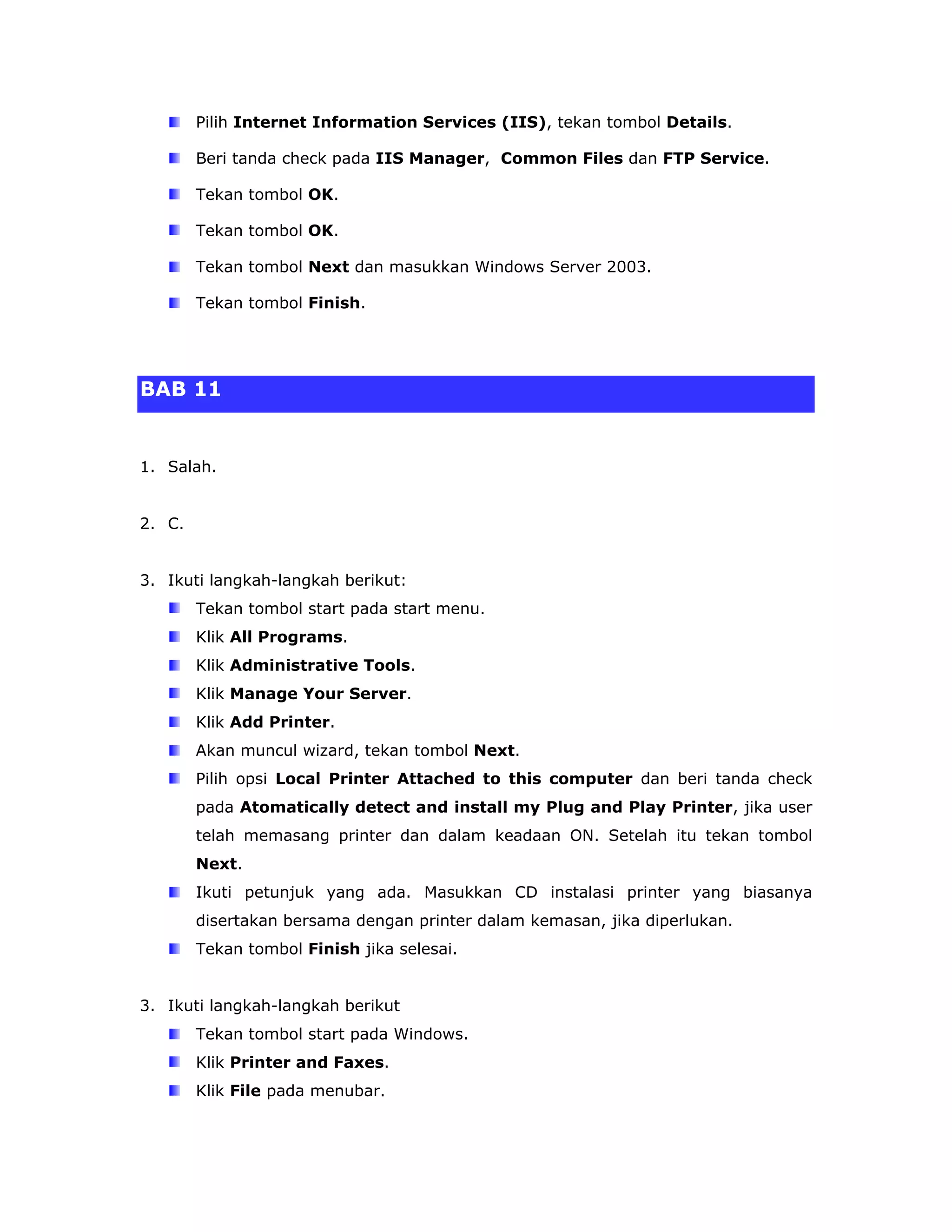 Pilih Internet Information Services (IIS), tekan tombol Details.

        Beri tanda check pada IIS Manager, Common Files dan FTP Service.

        Tekan tombol OK.

        Tekan tombol OK.

        Tekan tombol Next dan masukkan Windows Server 2003.

        Tekan tombol Finish.




BAB 11


1. Salah.


2. C.


3. Ikuti langkah-langkah berikut:
        Tekan tombol start pada start menu.
        Klik All Programs.
        Klik Administrative Tools.
        Klik Manage Your Server.
        Klik Add Printer.
        Akan muncul wizard, tekan tombol Next.
        Pilih opsi Local Printer Attached to this computer dan beri tanda check
        pada Atomatically detect and install my Plug and Play Printer, jika user
        telah memasang printer dan dalam keadaan ON. Setelah itu tekan tombol
        Next.
        Ikuti petunjuk yang ada. Masukkan CD instalasi printer yang biasanya
        disertakan bersama dengan printer dalam kemasan, jika diperlukan.
        Tekan tombol Finish jika selesai.


3. Ikuti langkah-langkah berikut
        Tekan tombol start pada Windows.
        Klik Printer and Faxes.
        Klik File pada menubar.
 