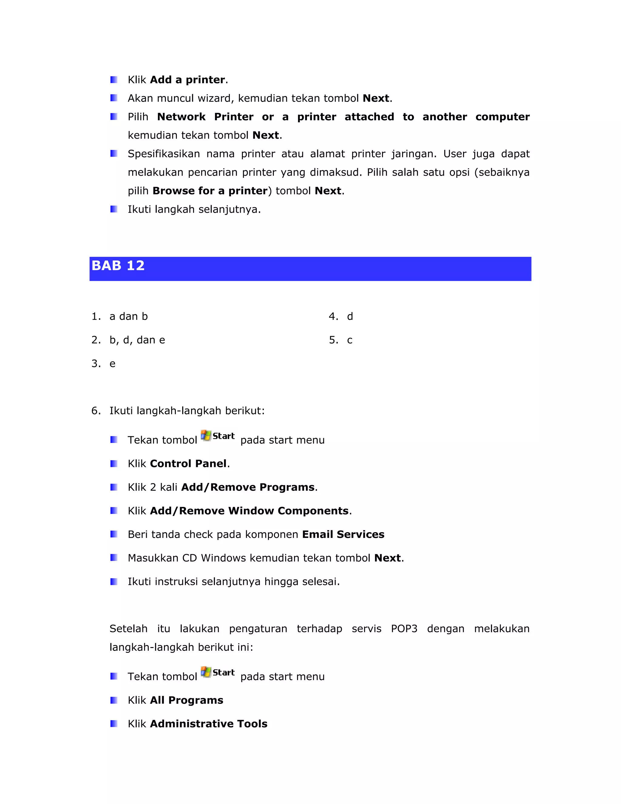 Klik Add a printer.
       Akan muncul wizard, kemudian tekan tombol Next.
       Pilih Network Printer or a printer attached to another computer
       kemudian tekan tombol Next.
       Spesifikasikan nama printer atau alamat printer jaringan. User juga dapat
       melakukan pencarian printer yang dimaksud. Pilih salah satu opsi (sebaiknya
       pilih Browse for a printer) tombol Next.
       Ikuti langkah selanjutnya.




BAB 12


1. a dan b                                     4. d

2. b, d, dan e                                 5. c

3. e



6. Ikuti langkah-langkah berikut:

       Tekan tombol          pada start menu

       Klik Control Panel.

       Klik 2 kali Add/Remove Programs.

       Klik Add/Remove Window Components.

       Beri tanda check pada komponen Email Services

       Masukkan CD Windows kemudian tekan tombol Next.

       Ikuti instruksi selanjutnya hingga selesai.



   Setelah itu lakukan pengaturan terhadap servis POP3 dengan melakukan
   langkah-langkah berikut ini:

       Tekan tombol          pada start menu

       Klik All Programs

       Klik Administrative Tools
 