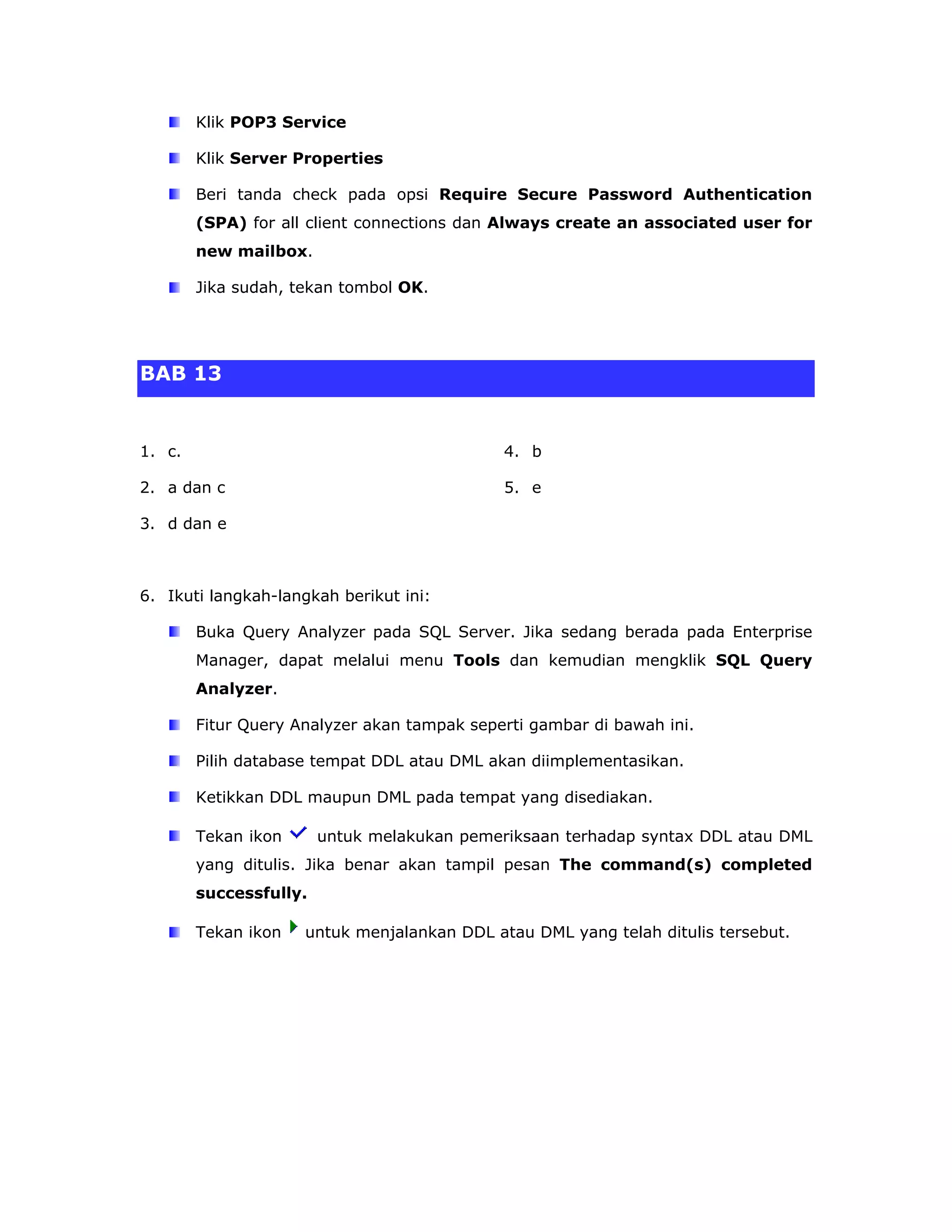 Klik POP3 Service

        Klik Server Properties

        Beri tanda check pada opsi Require Secure Password Authentication
        (SPA) for all client connections dan Always create an associated user for
        new mailbox.

        Jika sudah, tekan tombol OK.




BAB 13


1. c.                                        4. b

2. a dan c                                   5. e

3. d dan e



6. Ikuti langkah-langkah berikut ini:

        Buka Query Analyzer pada SQL Server. Jika sedang berada pada Enterprise
        Manager, dapat melalui menu Tools dan kemudian mengklik SQL Query
        Analyzer.

        Fitur Query Analyzer akan tampak seperti gambar di bawah ini.

        Pilih database tempat DDL atau DML akan diimplementasikan.

        Ketikkan DDL maupun DML pada tempat yang disediakan.

        Tekan ikon      untuk melakukan pemeriksaan terhadap syntax DDL atau DML
        yang ditulis. Jika benar akan tampil pesan The command(s) completed
        successfully.

        Tekan ikon   untuk menjalankan DDL atau DML yang telah ditulis tersebut.
 