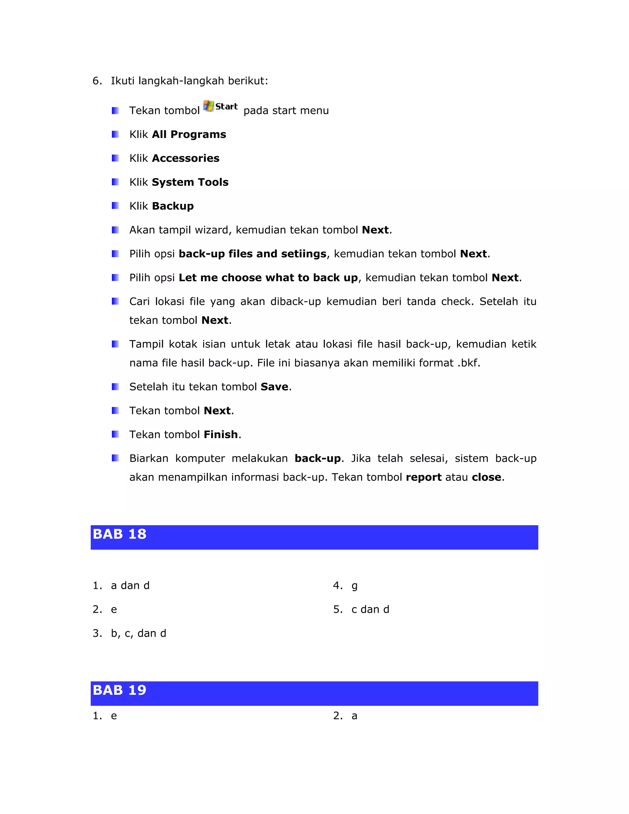 6. Ikuti langkah-langkah berikut:

       Tekan tombol           pada start menu

       Klik All Programs

       Klik Accessories

       Klik System Tools

       Klik Backup

       Akan tampil wizard, kemudian tekan tombol Next.

       Pilih opsi back-up files and setiings, kemudian tekan tombol Next.

       Pilih opsi Let me choose what to back up, kemudian tekan tombol Next.

       Cari lokasi file yang akan diback-up kemudian beri tanda check. Setelah itu
       tekan tombol Next.

       Tampil kotak isian untuk letak atau lokasi file hasil back-up, kemudian ketik
       nama file hasil back-up. File ini biasanya akan memiliki format .bkf.

       Setelah itu tekan tombol Save.

       Tekan tombol Next.

       Tekan tombol Finish.

       Biarkan komputer melakukan back-up. Jika telah selesai, sistem back-up
       akan menampilkan informasi back-up. Tekan tombol report atau close.




BAB 18


1. a dan d                                      4. g

2. e                                            5. c dan d

3. b, c, dan d




BAB 19
1. e                                            2. a
 