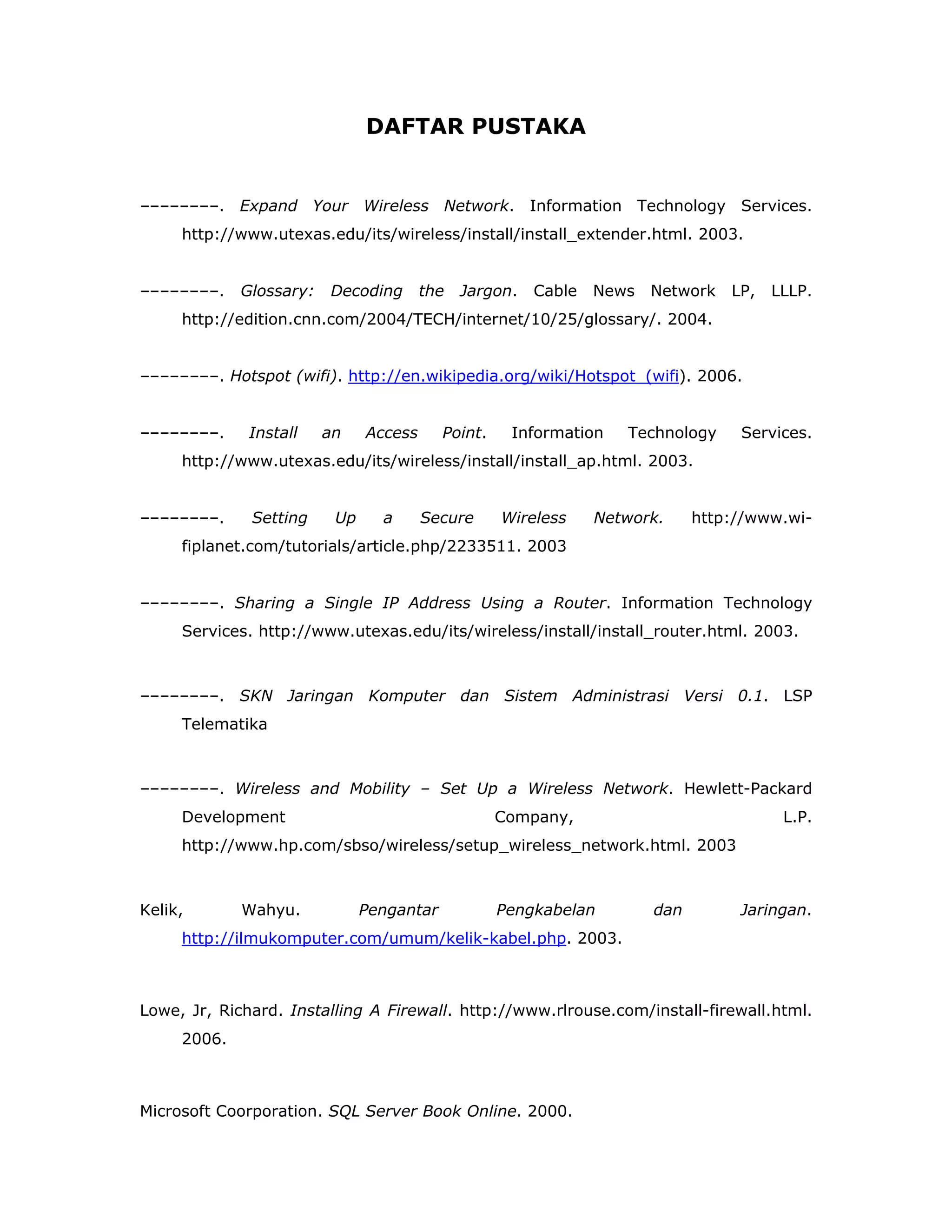 DAFTAR PUSTAKA


––––––––. Expand Your Wireless Network. Information Technology Services.
     http://www.utexas.edu/its/wireless/install/install_extender.html. 2003.


––––––––.    Glossary:   Decoding       the   Jargon.   Cable   News   Network   LP,   LLLP.
     http://edition.cnn.com/2004/TECH/internet/10/25/glossary/. 2004.


––––––––. Hotspot (wifi). http://en.wikipedia.org/wiki/Hotspot_(wifi). 2006.


––––––––.     Install    an    Access      Point.    Information   Technology     Services.
     http://www.utexas.edu/its/wireless/install/install_ap.html. 2003.


––––––––.     Setting     Up     a      Secure      Wireless    Network.     http://www.wi-
     fiplanet.com/tutorials/article.php/2233511. 2003


––––––––. Sharing a Single IP Address Using a Router. Information Technology
     Services. http://www.utexas.edu/its/wireless/install/install_router.html. 2003.



––––––––. SKN Jaringan Komputer dan Sistem Administrasi Versi 0.1. LSP
     Telematika



––––––––. Wireless and Mobility – Set Up a Wireless Network. Hewlett-Packard
     Development                                    Company,                            L.P.
     http://www.hp.com/sbso/wireless/setup_wireless_network.html. 2003



Kelik,       Wahyu.            Pengantar            Pengkabelan        dan        Jaringan.
     http://ilmukomputer.com/umum/kelik-kabel.php. 2003.



Lowe, Jr, Richard. Installing A Firewall. http://www.rlrouse.com/install-firewall.html.
     2006.



Microsoft Coorporation. SQL Server Book Online. 2000.
 
