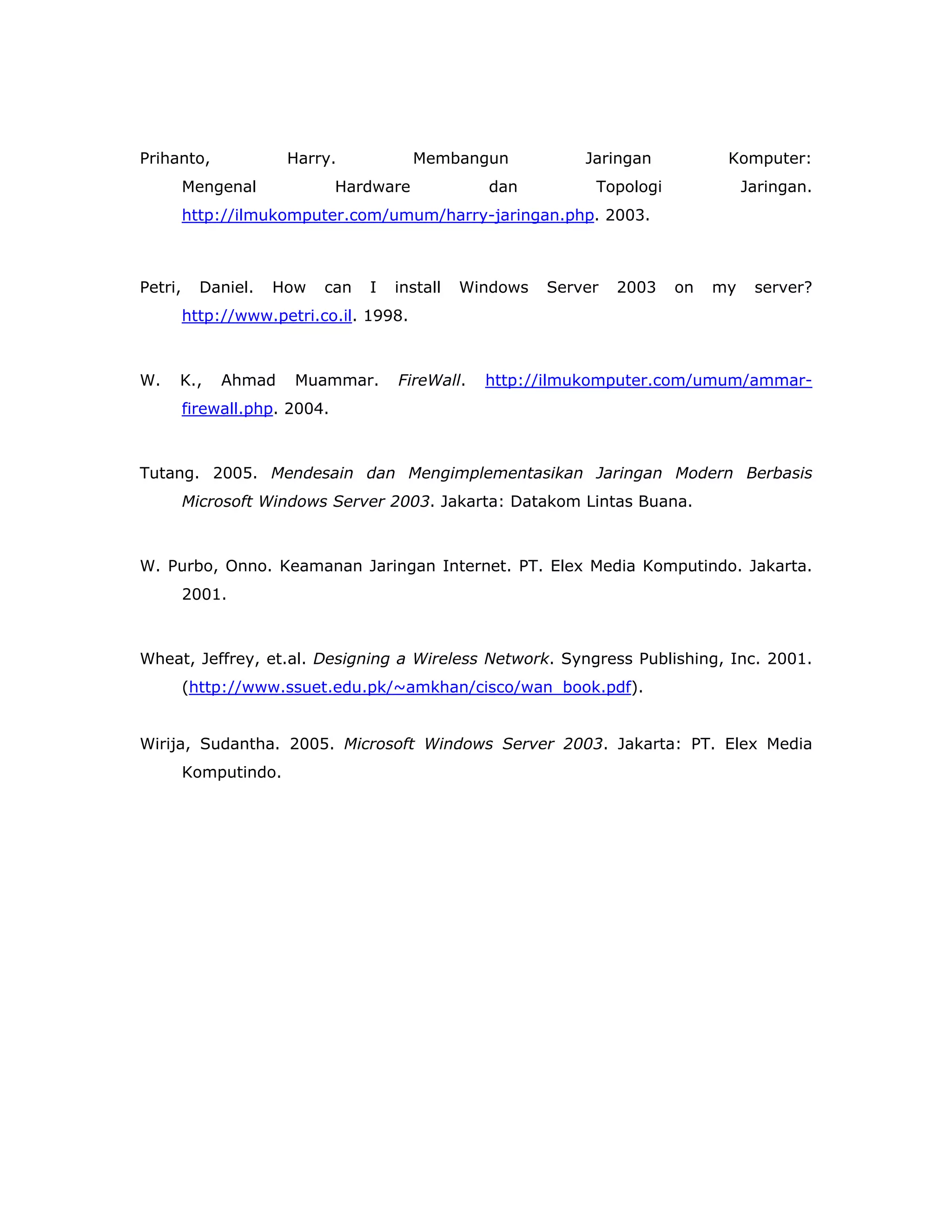 Prihanto,              Harry.             Membangun           Jaringan          Komputer:
         Mengenal              Hardware            dan         Topologi             Jaringan.
         http://ilmukomputer.com/umum/harry-jaringan.php. 2003.



Petri,     Daniel.   How   can    I   install   Windows   Server   2003   on   my    server?
         http://www.petri.co.il. 1998.



W.   K.,      Ahmad    Muammar.       FireWall.   http://ilmukomputer.com/umum/ammar-
         firewall.php. 2004.



Tutang. 2005. Mendesain dan Mengimplementasikan Jaringan Modern Berbasis
         Microsoft Windows Server 2003. Jakarta: Datakom Lintas Buana.



W. Purbo, Onno. Keamanan Jaringan Internet. PT. Elex Media Komputindo. Jakarta.
         2001.



Wheat, Jeffrey, et.al. Designing a Wireless Network. Syngress Publishing, Inc. 2001.
         (http://www.ssuet.edu.pk/~amkhan/cisco/wan_book.pdf).


Wirija, Sudantha. 2005. Microsoft Windows Server 2003. Jakarta: PT. Elex Media
         Komputindo.
 