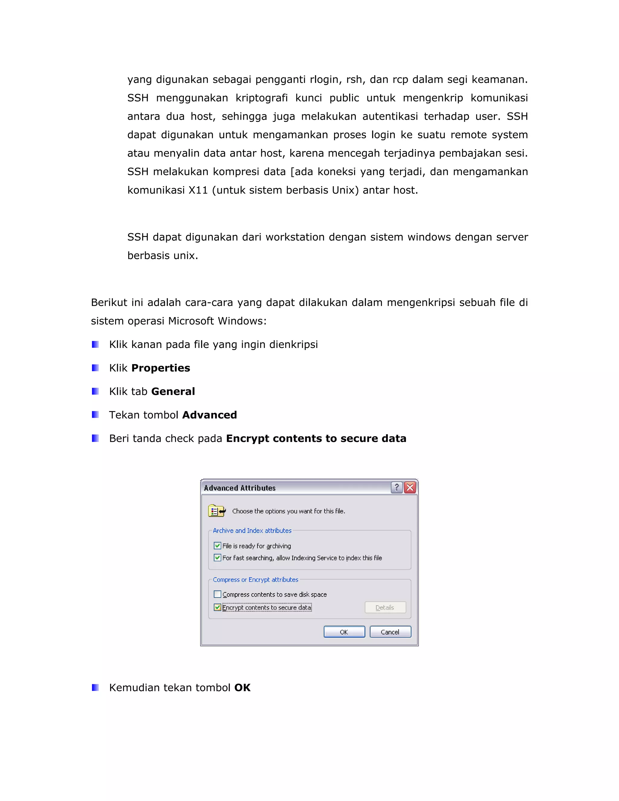 yang digunakan sebagai pengganti rlogin, rsh, dan rcp dalam segi keamanan.
      SSH menggunakan kriptografi kunci public untuk mengenkrip komunikasi
      antara dua host, sehingga juga melakukan autentikasi terhadap user. SSH
      dapat digunakan untuk mengamankan proses login ke suatu remote system
      atau menyalin data antar host, karena mencegah terjadinya pembajakan sesi.
      SSH melakukan kompresi data [ada koneksi yang terjadi, dan mengamankan
      komunikasi X11 (untuk sistem berbasis Unix) antar host.



      SSH dapat digunakan dari workstation dengan sistem windows dengan server
      berbasis unix.



Berikut ini adalah cara-cara yang dapat dilakukan dalam mengenkripsi sebuah file di
sistem operasi Microsoft Windows:

   Klik kanan pada file yang ingin dienkripsi

   Klik Properties

   Klik tab General

   Tekan tombol Advanced

   Beri tanda check pada Encrypt contents to secure data




   Kemudian tekan tombol OK
 