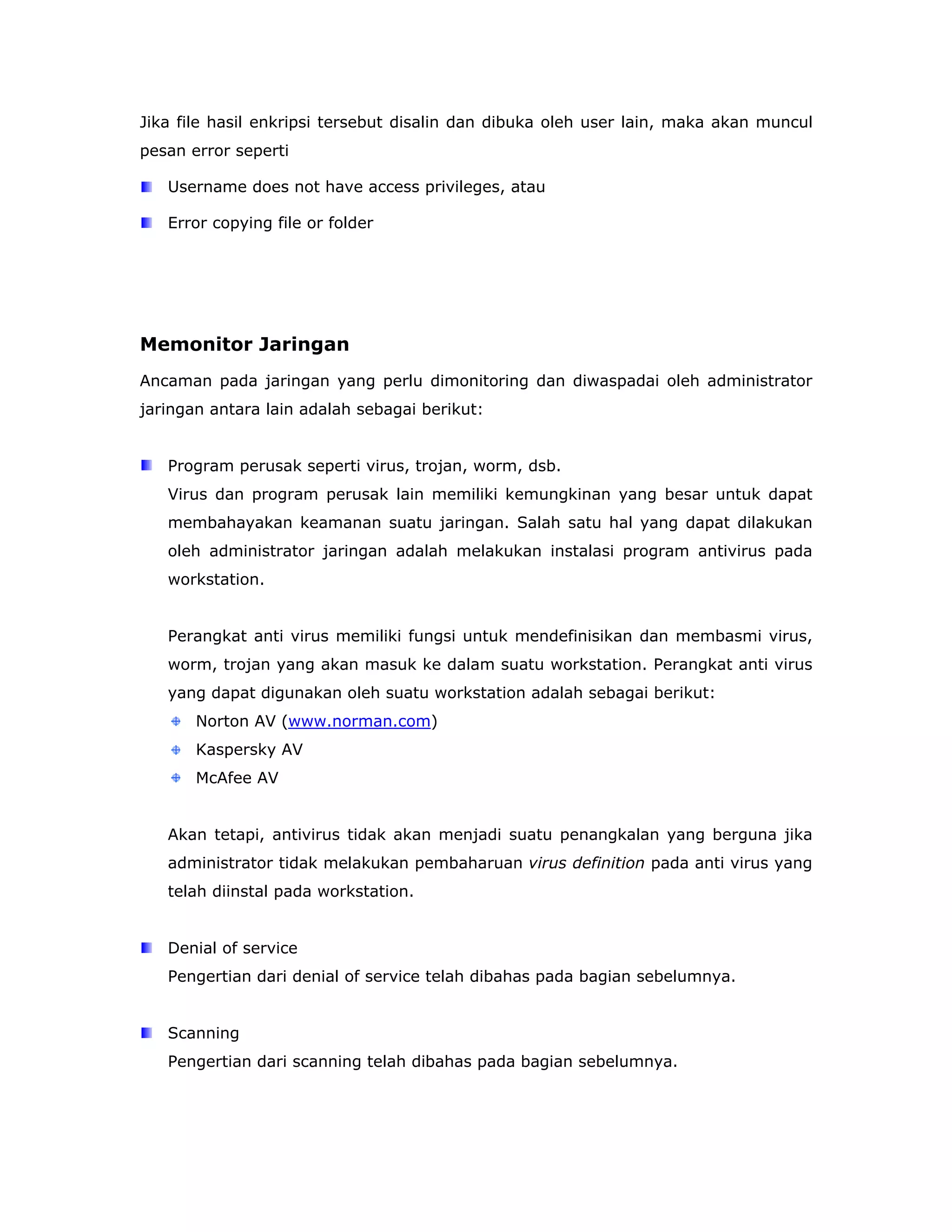 Jika file hasil enkripsi tersebut disalin dan dibuka oleh user lain, maka akan muncul
pesan error seperti

   Username does not have access privileges, atau

   Error copying file or folder




Memonitor Jaringan
Ancaman pada jaringan yang perlu dimonitoring dan diwaspadai oleh administrator
jaringan antara lain adalah sebagai berikut:


   Program perusak seperti virus, trojan, worm, dsb.
   Virus dan program perusak lain memiliki kemungkinan yang besar untuk dapat
   membahayakan keamanan suatu jaringan. Salah satu hal yang dapat dilakukan
   oleh administrator jaringan adalah melakukan instalasi program antivirus pada
   workstation.


   Perangkat anti virus memiliki fungsi untuk mendefinisikan dan membasmi virus,
   worm, trojan yang akan masuk ke dalam suatu workstation. Perangkat anti virus
   yang dapat digunakan oleh suatu workstation adalah sebagai berikut:
       Norton AV (www.norman.com)
       Kaspersky AV
       McAfee AV


   Akan tetapi, antivirus tidak akan menjadi suatu penangkalan yang berguna jika
   administrator tidak melakukan pembaharuan virus definition pada anti virus yang
   telah diinstal pada workstation.


   Denial of service
   Pengertian dari denial of service telah dibahas pada bagian sebelumnya.


   Scanning
   Pengertian dari scanning telah dibahas pada bagian sebelumnya.
 