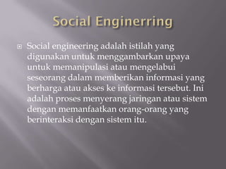    Social engineering adalah istilah yang
    digunakan untuk menggambarkan upaya
    untuk memanipulasi atau mengelabui
    seseorang dalam memberikan informasi yang
    berharga atau akses ke informasi tersebut. Ini
    adalah proses menyerang jaringan atau sistem
    dengan memanfaatkan orang-orang yang
    berinteraksi dengan sistem itu.
 