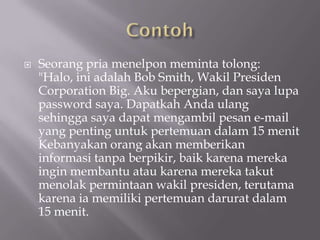    Seorang pria menelpon meminta tolong:
    "Halo, ini adalah Bob Smith, Wakil Presiden
    Corporation Big. Aku bepergian, dan saya lupa
    password saya. Dapatkah Anda ulang
    sehingga saya dapat mengambil pesan e-mail
    yang penting untuk pertemuan dalam 15 menit
    Kebanyakan orang akan memberikan
    informasi tanpa berpikir, baik karena mereka
    ingin membantu atau karena mereka takut
    menolak permintaan wakil presiden, terutama
    karena ia memiliki pertemuan darurat dalam
    15 menit.
 