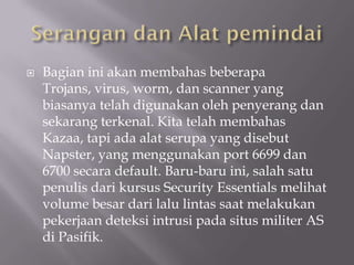    Bagian ini akan membahas beberapa
    Trojans, virus, worm, dan scanner yang
    biasanya telah digunakan oleh penyerang dan
    sekarang terkenal. Kita telah membahas
    Kazaa, tapi ada alat serupa yang disebut
    Napster, yang menggunakan port 6699 dan
    6700 secara default. Baru-baru ini, salah satu
    penulis dari kursus Security Essentials melihat
    volume besar dari lalu lintas saat melakukan
    pekerjaan deteksi intrusi pada situs militer AS
    di Pasifik.
 