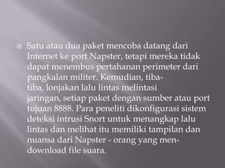   Satu atau dua paket mencoba datang dari
    Internet ke port Napster, tetapi mereka tidak
    dapat menembus pertahanan perimeter dari
    pangkalan militer. Kemudian, tiba-
    tiba, lonjakan lalu lintas melintasi
    jaringan, setiap paket dengan sumber atau port
    tujuan 8888. Para peneliti dikonfigurasi sistem
    deteksi intrusi Snort untuk menangkap lalu
    lintas dan melihat itu memiliki tampilan dan
    nuansa dari Napster - orang yang men-
    download file suara.
 