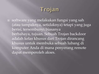    software yang melakukan fungsi yang sah
    (atau tampaknya, setidaknya) tetapi yang juga
    berisi, tersembunyi biasanya
    berbahaya, tujuan. Sebuah Trojan backdoor
    adalah kelas khusus dari Trojan dirancang
    khusus untuk membuka sebuah lubang di
    komputer Anda di mana penyerang remote
    dapat memperoleh akses.
 