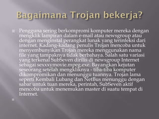    Pengguna sering berkompromi komputer mereka dengan
    mengklik lampiran dalam e-mail atau newsgroup atau
    dengan menginstal perangkat lunak yang terinfeksi dari
    internet. Kadang-kadang penulis Trojan mencoba untuk
    menyembunyikan Trojan mereka menggunakan nama
    file yang tampaknya tidak berbahaya. Salah satu variasi
    yang terkenal SubSeven dirilis di newsgroup Internet
    sebagai sexxxymovie.mpeg.exe. Bayangkan kejutan
    seseorang setelah mengkliknya - tiba-tiba komputer
    dikompromikan dan menunggu tuannya. Trojan lama
    seperti Kembali Lubang dan NetBus menunggu dengan
    sabar untuk tuan mereka, perintah, SubSeven aktif
    mencoba untuk menemukan master di suatu tempat di
    Internet.

 