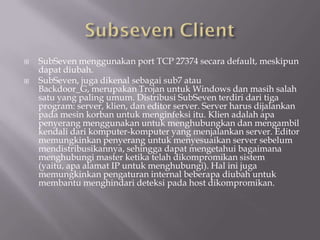    SubSeven menggunakan port TCP 27374 secara default, meskipun
    dapat diubah.
   SubSeven, juga dikenal sebagai sub7 atau
    Backdoor_G, merupakan Trojan untuk Windows dan masih salah
    satu yang paling umum. Distribusi SubSeven terdiri dari tiga
    program: server, klien, dan editor server. Server harus dijalankan
    pada mesin korban untuk menginfeksi itu. Klien adalah apa
    penyerang menggunakan untuk menghubungkan dan mengambil
    kendali dari komputer-komputer yang menjalankan server. Editor
    memungkinkan penyerang untuk menyesuaikan server sebelum
    mendistribusikannya, sehingga dapat mengetahui bagaimana
    menghubungi master ketika telah dikompromikan sistem
    (yaitu, apa alamat IP untuk menghubungi). Hal ini juga
    memungkinkan pengaturan internal beberapa diubah untuk
    membantu menghindari deteksi pada host dikompromikan.
 