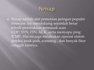    Nmap adalah alat pemetaan jaringan populer
    freeware. Ini mendukung sejumlah besar
    teknik pemindaian termasuk scan
    UDP, SYN, FIN, ACK, serta menyapu ping
    ICMP. Hal ini juga melakukan operasi sistem
    deteksi jarak jauh, scanning , dan banyak fitur
    canggih lainnya.
 