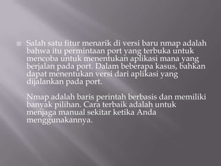   Salah satu fitur menarik di versi baru nmap adalah
    bahwa itu permintaan port yang terbuka untuk
    mencoba untuk menentukan aplikasi mana yang
    berjalan pada port. Dalam beberapa kasus, bahkan
    dapat menentukan versi dari aplikasi yang
    dijalankan pada port.
    Nmap adalah baris perintah berbasis dan memiliki
    banyak pilihan. Cara terbaik adalah untuk
    menjaga manual sekitar ketika Anda
    menggunakannya.
 