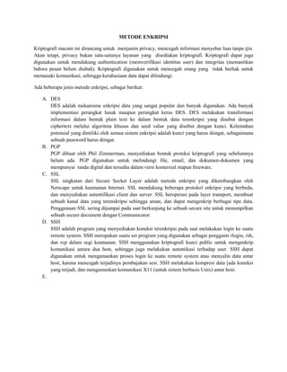 METODE ENKRIPSI 
Kriptografi macam ini dirancang untuk menjamin privacy, mencegah informasi menyebar luas tanpa ijin. 
Akan tetapi, privacy bukan satu-satunya layanan yang disediakan kriptografi. Kriptografi dapat juga 
digunakan untuk mendukung authentication (memverifikasi identitas user) dan integritas (memastikan 
bahwa pesan belum diubah). Kriptografi digunakan untuk mencegah orang yang tidak berhak untuk 
memasuki komunikasi, sehingga kerahasiaan data dapat dilindungi. 
Ada beberapa jenis metode enkripsi, sebagai berikut: 
A. DES 
DES adalah mekanisme enkripsi data yang sangat popular dan banyak digunakan. Ada banyak 
implementasi perangkat lunak maupun perangkat keras DES. DES melakukan transformasi 
informasi dalam bentuk plain text ke dalam bentuk data terenkripsi yang disebut dengan 
ciphertext melalui algoritma khusus dan seed value yang disebut dengan kunci. Kelemahan 
potensial yang dimiliki oleh semua sistem enkripsi adalah kunci yang harus diingat, sebagaimana 
sebuah password harus diingat. 
B. PGP 
PGP dibuat oleh Phil Zimmerman, menyediakan bentuk proteksi kriptografi yang sebelumnya 
belum ada. PGP digunakan untuk melindungi file, email, dan dokumen-dokumen yang 
mempunyai tanda digital dan tersedia dalam versi komersial mapun freeware. 
C. SSL 
SSL singkatan dari Secure Socket Layer adalah metode enkripsi yang dikembangkan oleh 
Netscape untuk keamanan Internet. SSL mendukung beberapa protokol enkripsi yang berbeda, 
dan menyediakan autentifikasi client dan server. SSL beroperasi pada layer transport, membuat 
sebuah kanal data yang terenskripsi sehingga aman, dan dapat mengenkrip berbagai tipe data. 
Penggunaan SSL sering dijumpai pada saat berkunjung ke sebuah secure site untuk menampilkan 
sebuah secure document dengan Communicator. 
D. SSH 
SSH adalah program yang menyediakan koneksi terenkripsi pada saat melakukan login ke suatu 
remote system. SSH merupakan suatu set program yang digunakan sebagai pengganti rlogin, rsh, 
dan rcp dalam segi keamanan. SSH menggunakan kriptografi kunci public untuk mengenkrip 
komunikasi antara dua host, sehingga juga melakukan autentikasi terhadap user. SSH dapat 
digunakan untuk mengamankan proses login ke suatu remote system atau menyalin data antar 
host, karena mencegah terjadinya pembajakan sesi. SSH melakukan kompresi data [ada koneksi 
yang terjadi, dan mengamankan komunikasi X11 (untuk sistem berbasis Unix) antar host. 
E. 
