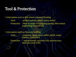 Tool & Protection
• Interruption such as DoS attack, network flooding
Tools : ping broadcast, smurf, synk4, macof
Protection : filter at router for outgoing packet, filter attack
originiating from the site
• Interception such as Password sniffing
Tools : tcpdump, ngrep, linux sniffer, dsniff, trojan
(Netbus, Subseven)
Protection : segmentation, switched hub, promiscuous
detection (anti sniff)
 