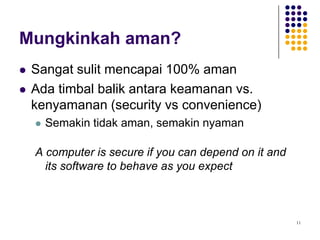 11
Mungkinkah aman?
 Sangat sulit mencapai 100% aman
 Ada timbal balik antara keamanan vs.
kenyamanan (security vs convenience)
 Semakin tidak aman, semakin nyaman
A computer is secure if you can depend on it and
its software to behave as you expect
 