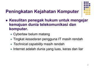13
Peningkatan Kejahatan Komputer
 Kesulitan penegak hukum untuk mengejar
kemajuan dunia telekomunikasi dan
komputer.
 Cyberlaw belum matang
 Tingkat kesadaran pengguna IT masih rendah
 Technical capability masih rendah
 Internet adalah dunia yang luas, keras dan liar
 
