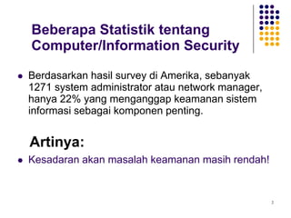 2
Beberapa Statistik tentang
Computer/Information Security
 Berdasarkan hasil survey di Amerika, sebanyak
1271 system administrator atau network manager,
hanya 22% yang menganggap keamanan sistem
informasi sebagai komponen penting.
Artinya:
 Kesadaran akan masalah keamanan masih rendah!
 