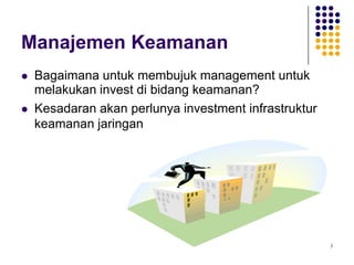 3
Manajemen Keamanan
 Bagaimana untuk membujuk management untuk
melakukan invest di bidang keamanan?
 Kesadaran akan perlunya investment infrastruktur
keamanan jaringan
 