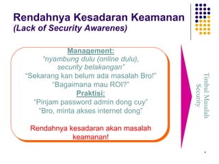 4
Rendahnya Kesadaran Keamanan
(Lack of Security Awarenes)
TimbulMasalah
Security
Management:
“nyambung dulu (online dulu),
security belakangan”
“Sekarang kan belum ada masalah Bro!”
“Bagaimana mau ROI?”
Praktisi:
“Pinjam password admin dong cuy”
“Bro, minta akses internet dong”
Rendahnya kesadaran akan masalah
keamanan!
 