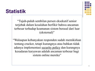 8
Statistik
“Tujuh-puluh sembilan persen eksekutif senior
terjebak dalam kesalahan berfikir bahwa ancaman
terbesar terhadap keamanan sistem berasal dari luar
(eksternal)”
“Walaupun kebanyakan responden sudah memikirkan
tentang cracker, tetapi kurangnya atau bahkan tidak
adanya implementasi security policy dan kurangnya
kesadaran karyawan adalah ancaman terbesar bagi
sistem online mereka”
 