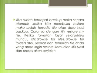  Jika sudah terdapat backup maka secara
otomatis ketika kita membuka restore
maka sudah tersedia file atau data hasil
backup. Caranya dengan klik restore my
file, Ketika tampilan layar selanjutnya
muncul, klik Browse for files, Browse for
folders atau Search dan temukan file anda
yang anda ingin restore kemudian klik Next
dan proses akan berjalan
 