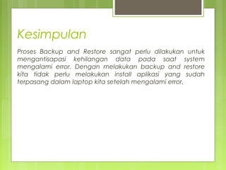 Kesimpulan
Proses Backup and Restore sangat perlu dilakukan untuk
mengantisapasi kehilangan data pada saat system
mengalami error. Dengan melakukan backup and restore
kita tidak perlu melakukan install aplikasi yang sudah
terpasang dalam laptop kita setelah mengalami error.
 