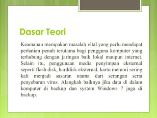 Dasar Teori
Keamanan merupakan masalah vital yang perlu mendapat
perhatian penuh terutama bagi pengguna komputer yang
terhubung dengan jaringan baik lokal maupun internet.
Selain itu, penggunaan media penyimpan eksternal
seperti flash disk, harddisk eksternal, kartu memori sering
kali menjadi sasaran utama dari serangan serta
penyebaran virus. Alangkah baiknya jika data di dalam
komputer di backup dan system Windows 7 juga di
backup.
 