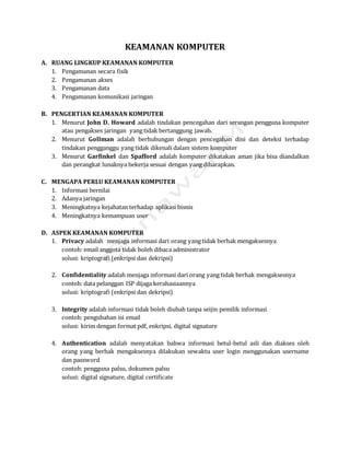 KEAMANAN KOMPUTER
A. RUANG LINGKUP KEAMANAN KOMPUTER
1. Pengamanan secara fisik
2. Pengamanan akses
3. Pengamanan data
4. Pengamanan komunikasi jaringan
B. PENGERTIAN KEAMANAN KOMPUTER
1. Menurut John D. Howard adalah tindakan pencegahan dari serangan pengguna komputer
atau pengakses jaringan yang tidak bertanggung jawab.
2. Menurut Gollman adalah berhubungan dengan pencegahan dini dan deteksi terhadap
tindakan pengganggu yang tidak dikenali dalam sistem komputer
3. Menurut Garfinkel dan Spafford adalah komputer dikatakan aman jika bisa diandalkan
dan perangkat lunaknya bekerja sesuai dengan yang diharapkan.
C. MENGAPA PERLU KEAMANAN KOMPUTER
1. Informasi bernilai
2. Adanya jaringan
3. Meningkatnya kejahatan terhadap aplikasi bisnis
4. Meningkatnya kemampuan user
D. ASPEK KEAMANAN KOMPUTER
1. Privacy adalah menjaga informasi dari orang yang tidak berhak mengaksesnya
contoh: email anggota tidak boleh dibaca administrator
solusi: kriptografi (enkripsi dan dekripsi)
2. Confidentiality adalah menjaga informasi dari orang yang tidak berhak mengaksesnya
contoh: data pelanggan ISP dijaga kerahasiaannya
solusi: kriptografi (enkripsi dan dekripsi)
3. Integrity adalah informasi tidak boleh diubah tanpa seijin pemilik informasi
contoh: pengubahan isi email
solusi: kirim dengan format pdf, enkripsi, digital signature
4. Authentication adalah menyatakan bahwa informasi betul-betul asli dan diakses oleh
orang yang berhak mengaksesnya dilakukan sewaktu user login menggunakan username
dan password
contoh: pengguna palsu, dokumen palsu
solusi: digital signature, digital certificate
 