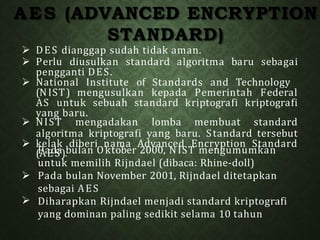 AES (ADVANCED ENCRYPTION
STANDARD)
 DES dianggap sudah tidak aman.
 Perlu diusulkan standard algoritma baru sebagai
pengganti DES.
 National Institute of Standards and Technology
(NIST) mengusulkan kepada Pemerintah Federal
AS untuk sebuah standard kriptografi kriptografi
yang baru.
 NIST mengadakan lomba membuat standard
algoritma kriptografi yang baru. Standard tersebut
 kelak diberi nama Advanced Encryption Standard

(
P
Aa
E
dS
a).bulan Oktober 2000, NIST mengumumkan
untuk memilih Rijndael (dibaca: Rhine-doll)
 Pada bulan November 2001, Rijndael ditetapkan
sebagai AES
Diharapkan Rijndael menjadi standard kriptografi
yang dominan paling sedikit selama 10 tahun
 