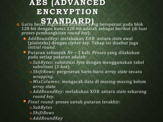 AES (ADVANCED
ENCRYPTION
STANDARD)
 Garis besar Algoritma Rijndael yang beroperasi pada blok
128-bit dengan kunci 128-bit adalah sebagai berikut (di luar
proses pembangkitan round key):
⚫
⚫
⚫ AddRoundKey: melakukan XO R antara state awal
(plainteks) dengan cipher key. Tahap ini disebut juga
initial round.
Putaran sebanyak Nr – 1 kali. Proses yang dilakukan
pada setiap putaran adalah:
 SubBytes: substitusi byte dengan menggunakan tabel
substitusi (S-box).
 ShiftRows: pergeseran baris-baris array state secara
wrapping.
 MixColumns: mengacak data di masing-masing kolom
array state.
 AddRoundKey: melakukan XOR antara state sekarang
round key.
Final round: proses untuk putaran terakhir:
 SubBytes
 ShiftRows
 AddRoundKey
 