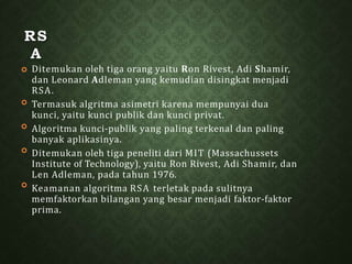 RS
A




 Ditemukan oleh tiga orang yaitu Ron Rivest, Adi Shamir,
dan Leonard Adleman yang kemudian disingkat menjadi
RSA.
Termasuk algritma asimetri karena mempunyai dua
kunci, yaitu kunci publik dan kunci privat.
Algoritma kunci-publik yang paling terkenal dan paling
banyak aplikasinya.
Ditemukan oleh tiga peneliti dari MIT (Massachussets
Institute of Technology), yaitu Ron Rivest, Adi Shamir, dan
Len Adleman, pada tahun 1976.
Keamanan algoritma RSA terletak pada sulitnya
memfaktorkan bilangan yang besar menjadi faktor-faktor
prima.
 