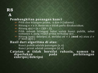 RS
A
Pembangkitan pasangan kunci
Pilih dua bilangan prima, a dan b (rahasia)
Hitung n = a b. Besaran n tidak perlu dirahasiakan.
Hitung (n) = (a – 1)(b – 1).



 Pilih sebuah bilangan bulat untuk kunci publik, sebut
namanya e, yang relatif prima terhadap (n) .
 Hitung kunci dekripsi, d, melalui ed  1 (mod m) atau d 
e-1 mod ((n) )
Hasil dari algoritma di atas:
Kunci publik adalah pasangan (e, n)
-
- Kunci privat adalah pasangan (d, n)
C atatan: n tidak bersifat rahasia, namun ia
diperlukan pada perhitungan
enkripsi/dekripsi
 