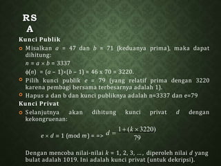 RS
A
Kunci Publik


 Misalkan a = 47 dan b = 71 (keduanya prima), maka dapat
dihitung:
n = a  b = 3337
(n) = (a – 1)(b – 1) = 46 x 70 = 3220.
Pilih kunci publik e = 79 (yang relatif prima dengan 3220
karena pembagi bersama terbesarnya adalah 1).
Hapus a dan b dan kunci publiknya adalah n=3337 dan e=79
dihitung kunci privat d dengan
Kunci Privat
 Selanjutnya akan
kekongruenan:
Dengan mencoba nilai-nilai k = 1, 2, 3, … , diperoleh nilai d yang
bulat adalah 1019. Ini adalah kunci privat (untuk dekripsi).
79
e  d  1 (mod m) = => d 
1 (k  3220)
 