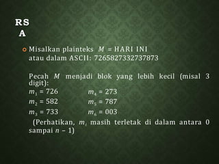 RS
A
 Misalkan plainteks M = HARI INI
atau dalam ASCII: 7265827332737873
Pecah M menjadi blok yang lebih kecil (misal 3
digit):
m1 = 726
m2 = 582
m4 = 273
m5 = 787
m3 = 733 m6 = 003
(Perhatikan, mi masih terletak di dalam antara 0
sampai n – 1)
 