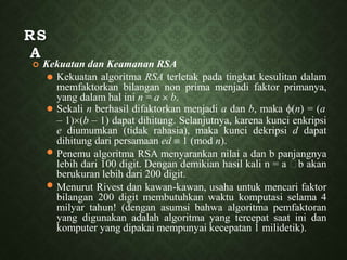 RS
A
 Kekuatan dan Keamanan RSA
⚫
⚫
⚫
⚫ Kekuatan algoritma RSA terletak pada tingkat kesulitan dalam
memfaktorkan bilangan non prima menjadi faktor primanya,
yang dalam hal ini n = a  b.
Sekali n berhasil difaktorkan menjadi a dan b, maka (n) = (a
– 1)(b – 1) dapat dihitung. Selanjutnya, karena kunci enkripsi
e diumumkan (tidak rahasia), maka kunci dekripsi d dapat
dihitung dari persamaan ed  1 (mod n).
Penemu algoritma RSA menyarankan nilai a dan b panjangnya
lebih dari 100 digit. Dengan demikian hasil kali n = a b akan
berukuran lebih dari 200 digit.
Menurut Rivest dan kawan-kawan, usaha untuk mencari faktor
bilangan 200 digit membutuhkan waktu komputasi selama 4
milyar tahun! (dengan asumsi bahwa algoritma pemfaktoran
yang digunakan adalah algoritma yang tercepat saat ini dan
komputer yang dipakai mempunyai kecepatan 1 milidetik).
 