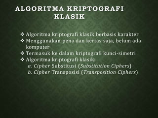 ALGORITMA KRIPTOGRAFI
KLASIK
 Algoritma kriptografi klasik berbasis karakter
 Menggunakan pena dan kertas saja, belum ada
komputer
 Termasuk ke dalam kriptografi kunci-simetri
 Algoritma kriptografi klasik:
a. Cipher Substitusi (Substitution Ciphers)
b. Cipher Transposisi (Transposition Ciphers)
 