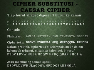 CIPHER SUBSTITUSI -
CAESAR CIPHER
Tiap huruf alfabet digeser 3 huruf ke kanan
pi : A B C D E F G H I J K L M N O P Q R S T U V W X Y Z
ci : D E F G H I J K L M N O P Q R S T U V W X Y Z A B C
Contoh:
Plainteks: AWASI ASTERIX DAN TEMANNYA OBELIX
Cipherteks: DZDVL DVWHULA GDQ WHPDQQBA REHOLA
Dalam praktek, cipherteks dikelompokkan ke dalam
kelompok n-huruf, misalnya kelompok 4-huruf:
DZDV LDVW HULA GDQW HPDQ QBAR EHOL A
Atau membuang semua spasi:
DZDVLDVWHULAGDQWHPDQQBAREHOLA
 