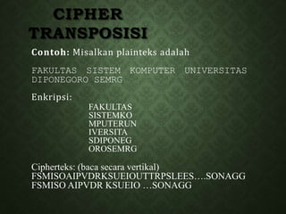 Contoh: Misalkan plainteks adalah
FAKULTAS SISTEM KOMPUTER UNIVERSITAS
DIPONEGORO SEMRG
Enkripsi:
FAKULTAS
SISTEMKO
MPUTERUN
IVERSITA
SDIPONEG
OROSEMRG
Cipherteks: (baca secara vertikal)
FSMISOAIPVDRKSUEIOUTTRPSLEES….SONAGG
FSMISO AIPVDR KSUEIO …SONAGG
CIPHER
TRANSPOSISI
 