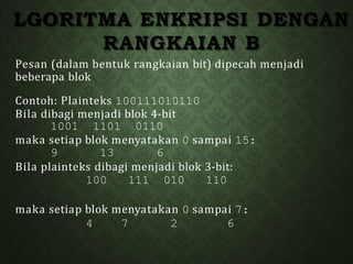 LGORITMA ENKRIPSI DENGAN
RANGKAIAN B
Pesan (dalam bentuk rangkaian bit) dipecah menjadi
beberapa blok
Contoh: Plainteks 100111010110
Bila dibagi menjadi blok 4-bit
1001 1101 0110
maka setiap blok menyatakan 0 sampai 15:
9 13 6
Bila plainteks dibagi menjadi blok 3-bit:
100 111 010 110
maka setiap blok menyatakan 0 sampai 7:
4 7 2 6
 