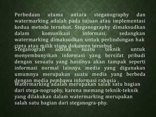 Perbedaan utama antara steganography dan
watermarking adalah pada tujuan atau implementasi
kedua metode tersebut. Steganography dimaksudkan
dalam komunikasi informasi, sedangkan
watermarking dimaksudkan untuk perlindungan hak
cipta atau milik siapa dokumen tersebut
Watermarking adalah merupakan salah satu bagian
dari stega-nography, karena memang teknik-teknik
yang dilakukan dalam watermarking merupakan
salah satu bagian dari steganogra-phy.
Steganografi adalah suatu teknik untuk
menyembunyikan informasi yang bersifat pribadi
dengan sesuatu yang hasilnya akan tampak seperti
informasi normal lainnya, media yang digunakan
umumnya merupakan suatu media yang berbeda
dengan media pembawa informasi rahasia .
 
