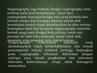 Steganography juga berbeda dengan cryptography yaitu
terletak pada hasil keluarannya . Hasil dari
cryptography biasanya berupa data yang berbeda dari
bentuk aslinya dan biasanya datanya seolah-olah
berantakan namun dapat dikembalikan ke data semula.
Sedangkan hasil dari keluaran steganography memiliki
bentuk yang sama dengan data aslinya, tentu saja
persepsi ini oleh indra manusia, tetapi tidak oleh
komputer atau pengolah data digital lainnya .
Steganography keberadaan informasi
disembunyikan
yang
tidak terlihat/
diketahui dan terjadi
penyampulan tulisan (covered writing). Sedangkan
pada cryptography informasi dikodekan dengan
enkripsi atau teknik pengkodean dan informasi
diketahui keberadaanya tetapi tidak dimengerti
maksudnya.
 