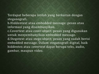 Terdapat beberapa istilah yang berkaitan dengan
steganografi.
b.Hiddentext atau embedded message: pesan atau
informasi yang disembunyikan.
c.Covertext atau cover-object: pesan yang digunakan
untuk menyembunyikan embedded message.
d.Stegotext atau stego-object: pesan yang sudah berisi
embedded message. Dalam steganografi digital, baik
hiddentex atau covertext dapat berupa teks, audio,
gambar, maupun video.
 