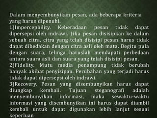 Dalam menyembunyikan pesan, ada beberapa kriteria
yang harus dipenuhi.
1)Impercepbility. Keberadaan pesan tidak dapat
dipersepsi oleh indrawi. Jika pesan disisipkan ke dalam
sebuah citra, citra yang telah disisipi pesan harus tidak
dapat dibedakan dengan citra asli oleh mata. Begitu pula
dengan suara, telinga haruslah mendapati perbedaan
antara suara asli dan suara yang telah disisipi pesan.
2)Fidelity. Mutu media penampung tidak berubah
banyak akibat penyisipan. Perubahan yang terjadi harus
tidak dapat dipersepsi oleh indrawi.
3)Recovery. Pesan yang disembunyikan harus dapat
diungkap kembali. Tujuan steganografi adalah
menyembunyikan informasi, maka sewaktu-waktu
informasi yang disembunyikan ini harus dapat diambil
kembali untuk dapat digunakan lebih lanjut sesuai
keperluan
 