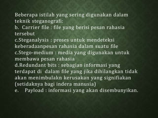 Beberapa istilah yang sering digunakan dalam
teknik steganografi:
b. Carrier file : file yang berisi pesan rahasia
tersebut
c.Steganalysis : proses untuk mendeteksi
keberadaanpesan rahasia dalam suatu file
c.Stego-medium : media yang digunakan untuk
membawa pesan rahasia
d.Redundant bits : sebagian informasi yang
terdapat di dalam file yang jika dihilangkan tidak
akan menimbulakn kerusakan yang signifiakan
(setidaknya bagi indera manusia)
e. Payload : informasi yang akan disembunyikan.
 