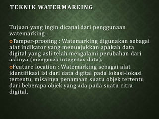 TEKNIK WATERMARKING
Tujuan yang ingin dicapai dari penggunaan
watemarking :
Tamper-proofing : Watemarking digunakan sebagai
alat indikator yang menunjukkan apakah data
digital yang asli telah mengalami perubahan dari
aslinya (mengecek integritas data).
Feature location : Watemarking sebagai alat
identifikasi isi dari data digital pada lokasi-lokasi
tertentu, misalnya penamaan suatu objek tertentu
dari beberapa objek yang ada pada suatu citra
digital.
 
