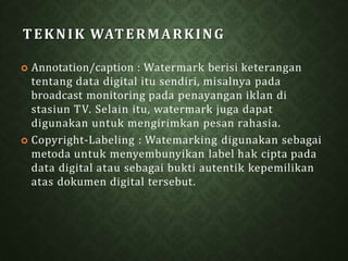 TEKNIK WATERMARKING
 Annotation/caption : Watermark berisi keterangan
tentang data digital itu sendiri, misalnya pada
broadcast monitoring pada penayangan iklan di
stasiun TV. Selain itu, watermark juga dapat
digunakan untuk mengirimkan pesan rahasia.
 Copyright-Labeling : Watemarking digunakan sebagai
metoda untuk menyembunyikan label hak cipta pada
data digital atau sebagai bukti autentik kepemilikan
atas dokumen digital tersebut.
 