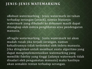 J E N I S - J E N I S WATEMARKING
oRobust watermarking : Jenis watermark ini tahan
terhadap serangan (attack), namun biasanya
watermark yang dibubuhi ke dokumen masih dapat
ditangkap oleh indera penglihatan atau pendengaran
manusia.
oFragile watermarking : Jenis watermark ini akan
mudah rusak jika terjadi serangan, namun
kehadirannya tidak terdeteksi oleh indera manusia.
Jika diinginkan untuk membuat suatu algoritma yang
dapat mengimplementasikan watemarking yang
memiliki fidelity yang tinggi (adanya watermark tidak
disadari oleh pengamatan manusia) maka hasilnya
akan semakin rentan terhadap serangan.
 