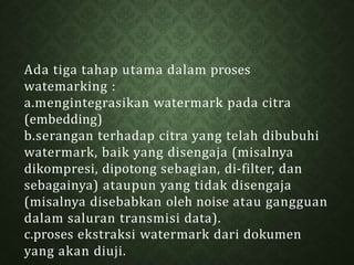 Ada tiga tahap utama dalam proses
watemarking :
a.mengintegrasikan watermark pada citra
(embedding)
b.serangan terhadap citra yang telah dibubuhi
watermark, baik yang disengaja (misalnya
dikompresi, dipotong sebagian, di-filter, dan
sebagainya) ataupun yang tidak disengaja
(misalnya disebabkan oleh noise atau gangguan
dalam saluran transmisi data).
c.proses ekstraksi watermark dari dokumen
yang akan diuji.
 