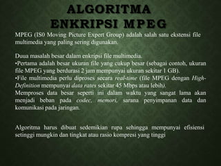 ALGORITMA
ENKRIPSI MPEG
MPEG (IS0 Moving Picture Expert Group) adalah salah satu ekstensi file
multimedia yang paling sering digunakan.
Duua masalah besar dalam enkripsi file multimedia.
•Pertama adalah besar ukuran file yang cukup besar (sebagai contoh, ukuran
file MPEG yang berdurasi 2 jam mempunyai ukuran sekitar 1 GB).
•File multimedia perlu diproses secara real-time (file MPEG dengan High-
Definition mempunyai data rates sekitar 45 Mbps atau lebih).
Memproses data besar seperti ini dalam waktu yang sangat lama akan
menjadi beban pada codec, memori, sarana penyimpanan data dan
komunikasi pada jaringan.
Algoritma harus dibuat sedemikian rupa sehingga mempunyai efisiensi
setinggi mungkin dan tingkat atau rasio kompresi yang tinggi
 
